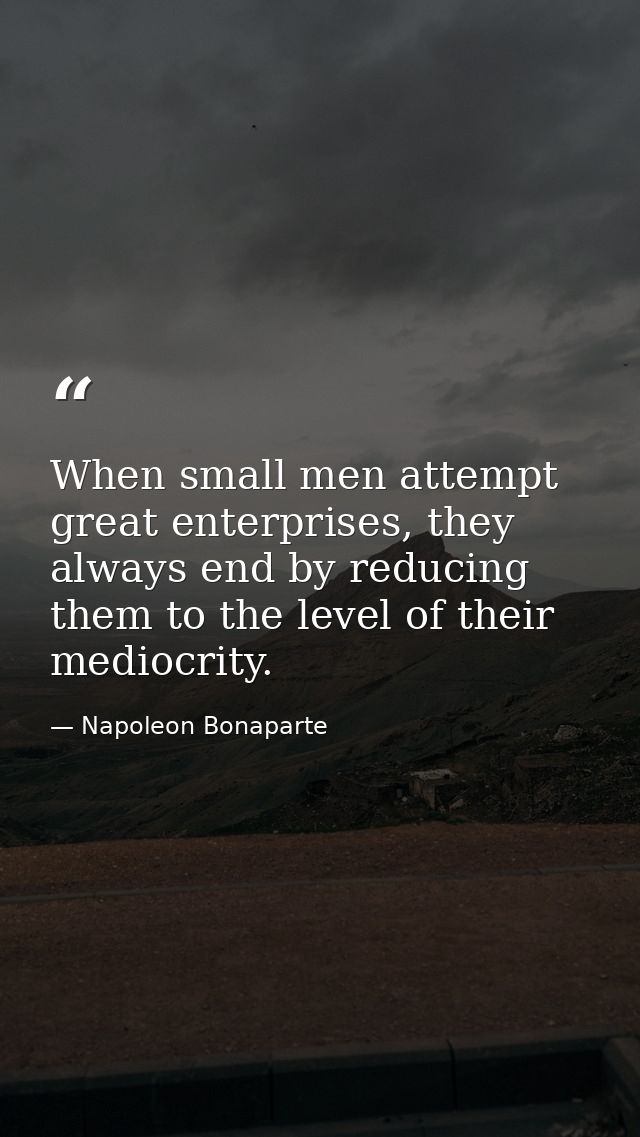 When small men attempt great enterprises, they always end by reducing them to the level of their mediocrity. — Napoleon Bonaparte