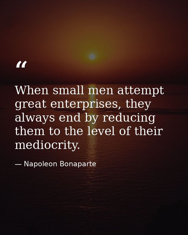 When small men attempt great enterprises, they always end by reducing them to the level of their mediocrity. — Napoleon Bonaparte