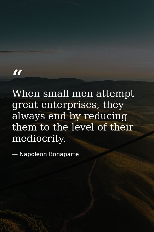 When small men attempt great enterprises, they always end by reducing them to the level of their mediocrity. — Napoleon Bonaparte