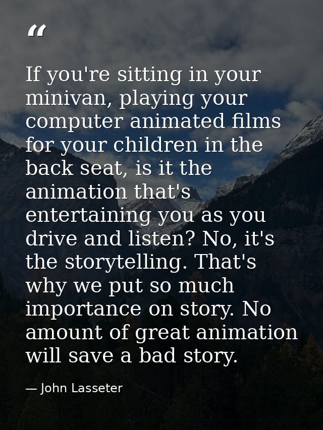 If you're sitting in your minivan, playing your computer animated films for your children in the back seat, is it the an — John Lasseter