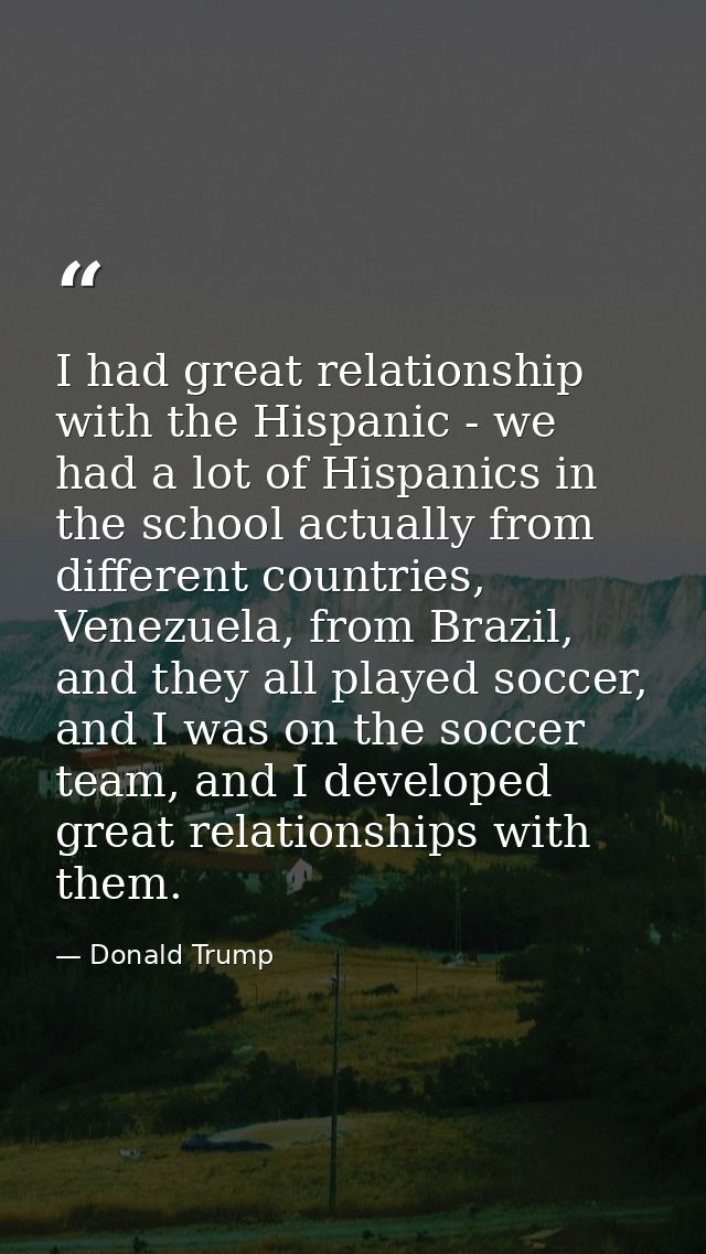 I had great relationship with the Hispanic - we had a lot of Hispanics in the school actually from different countries,  — Donald Trump