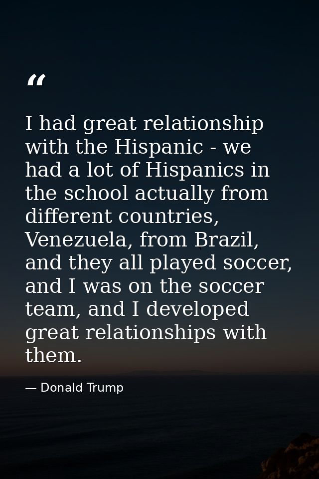 I had great relationship with the Hispanic - we had a lot of Hispanics in the school actually from different countries,  — Donald Trump