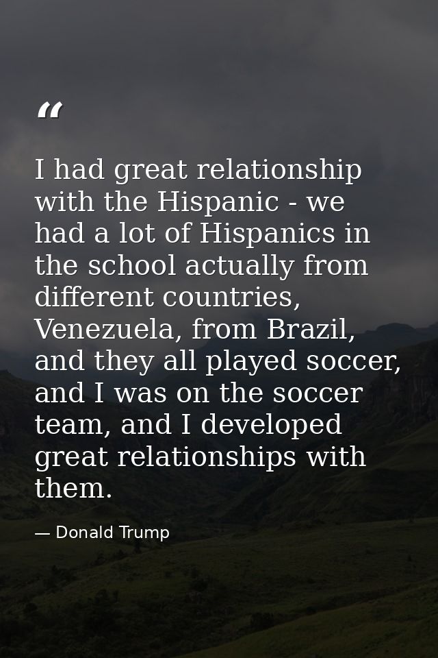 I had great relationship with the Hispanic - we had a lot of Hispanics in the school actually from different countries,  — Donald Trump