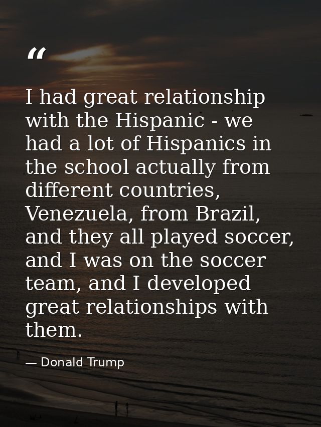 I had great relationship with the Hispanic - we had a lot of Hispanics in the school actually from different countries,  — Donald Trump