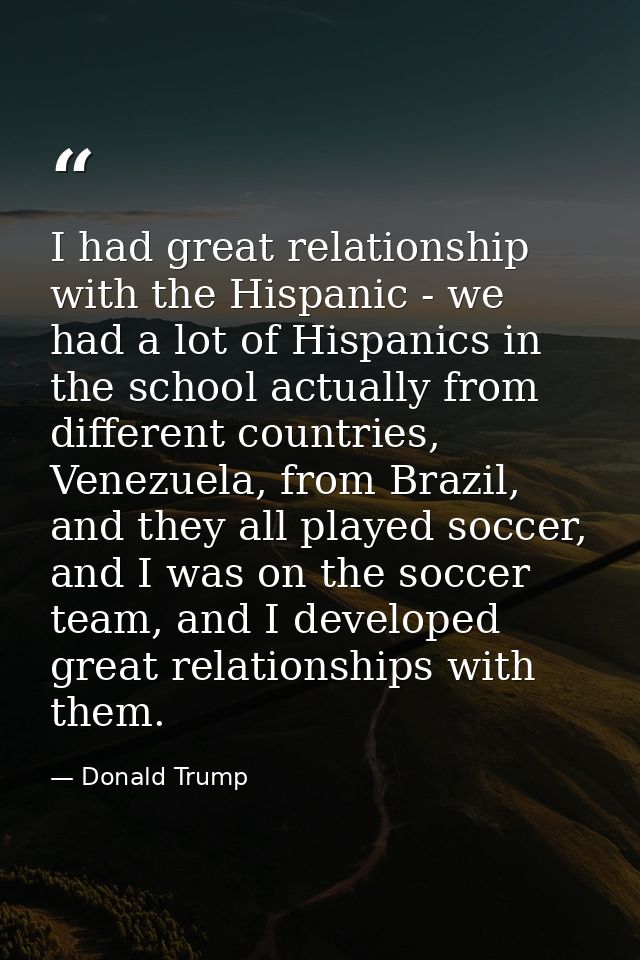 I had great relationship with the Hispanic - we had a lot of Hispanics in the school actually from different countries,  — Donald Trump