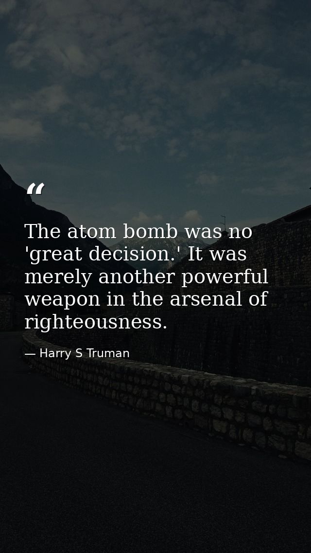 The atom bomb was no 'great decision.' It was merely another powerful weapon in the arsenal of righteousness. — Harry S Truman