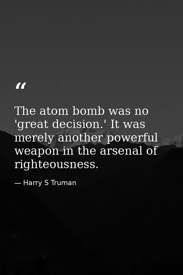 The atom bomb was no 'great decision.' It was merely another powerful weapon in the arsenal of righteousness. — Harry S Truman