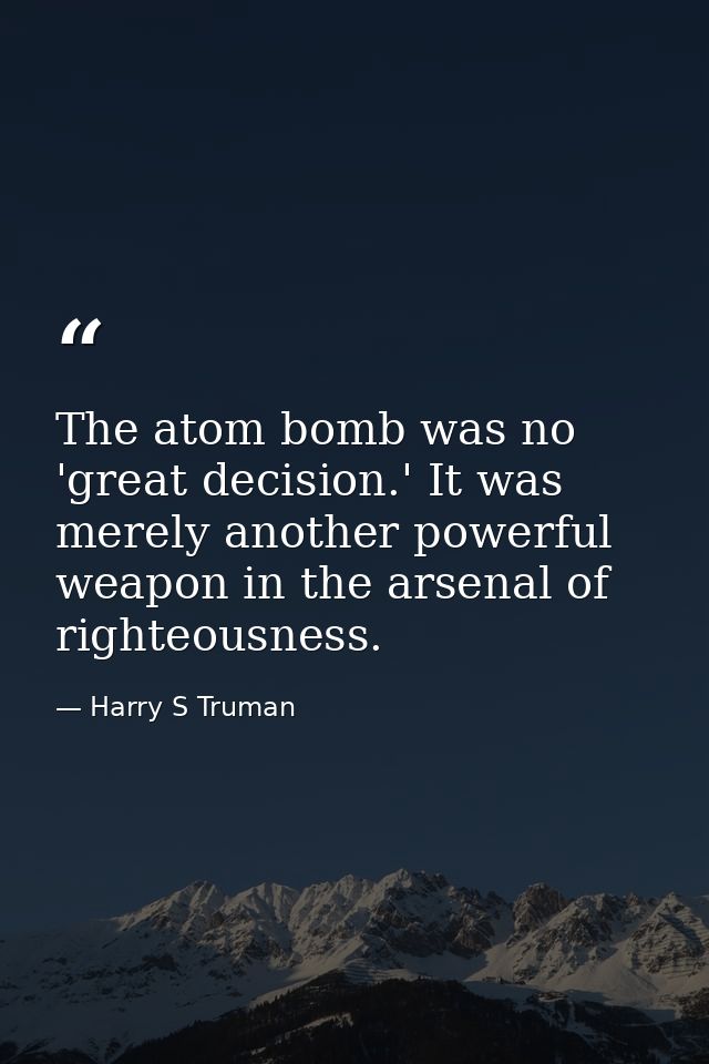 The atom bomb was no 'great decision.' It was merely another powerful weapon in the arsenal of righteousness. — Harry S Truman