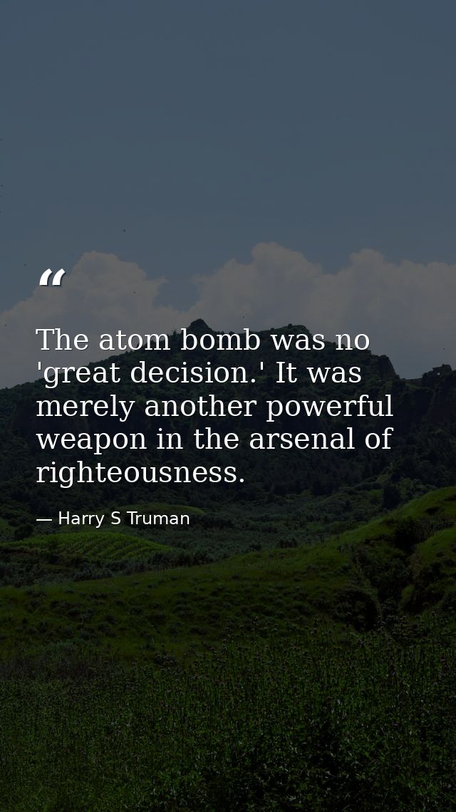 The atom bomb was no 'great decision.' It was merely another powerful weapon in the arsenal of righteousness. — Harry S Truman