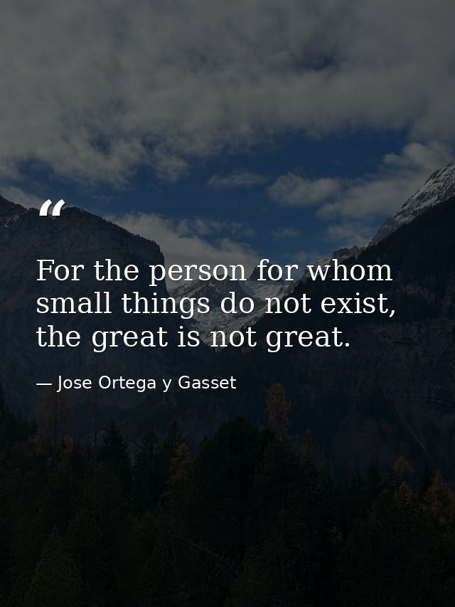 For the person for whom small things do not exist, the great is not great. — Jose Ortega y Gasset