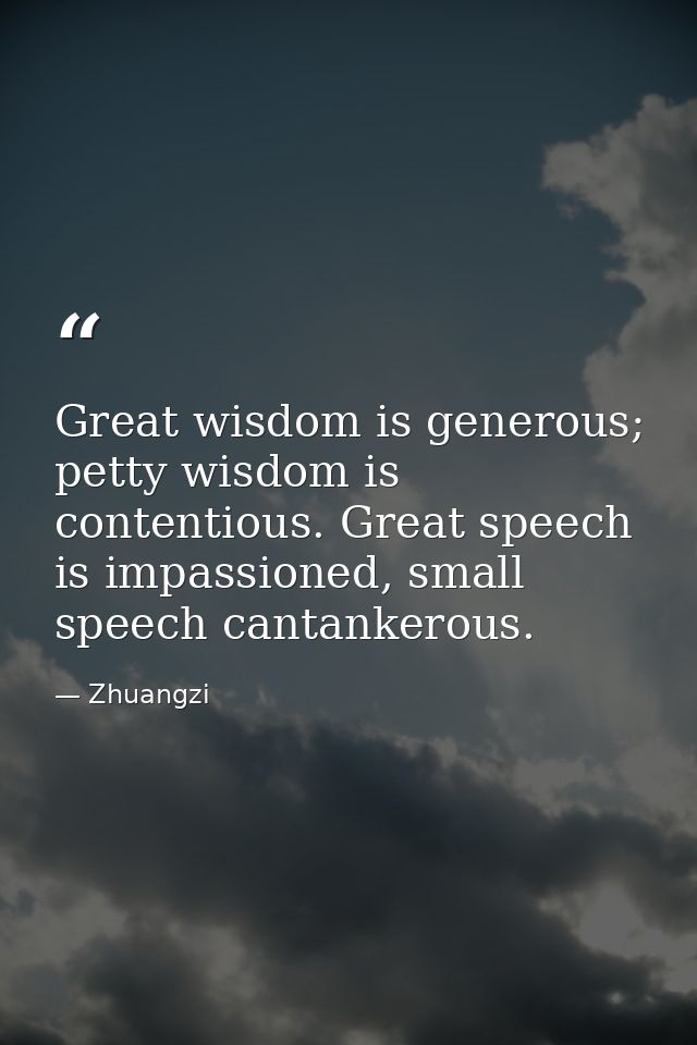 Great wisdom is generous; petty wisdom is contentious. Great speech is impassioned, small speech cantankerous. — Zhuangzi