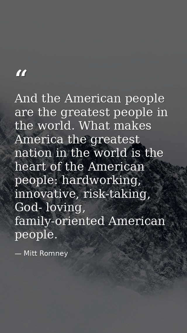 And the American people are the greatest people in the world. What makes America the greatest nation in the world is the — Mitt Romney