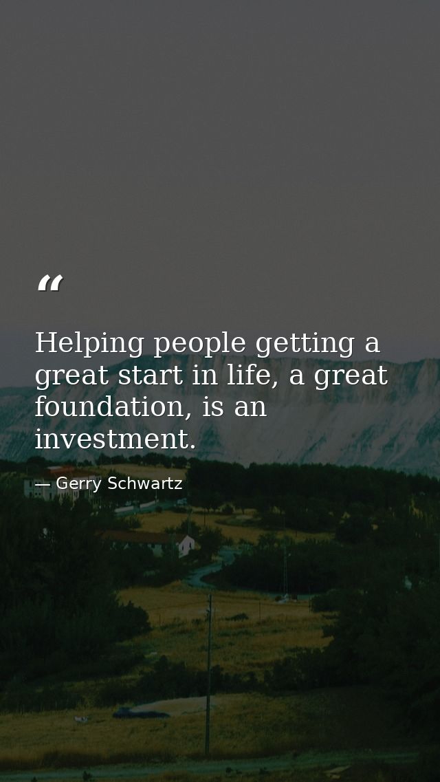 Helping people getting a great start in life, a great foundation, is an investment. — Gerry Schwartz