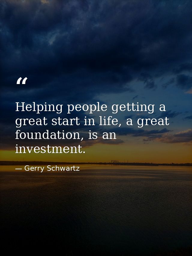 Helping people getting a great start in life, a great foundation, is an investment. — Gerry Schwartz