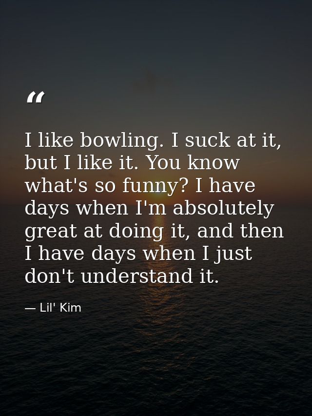 I like bowling. I suck at it, but I like it. You know what's so funny? I have days when I'm absolutely great at doing it — Lil' Kim