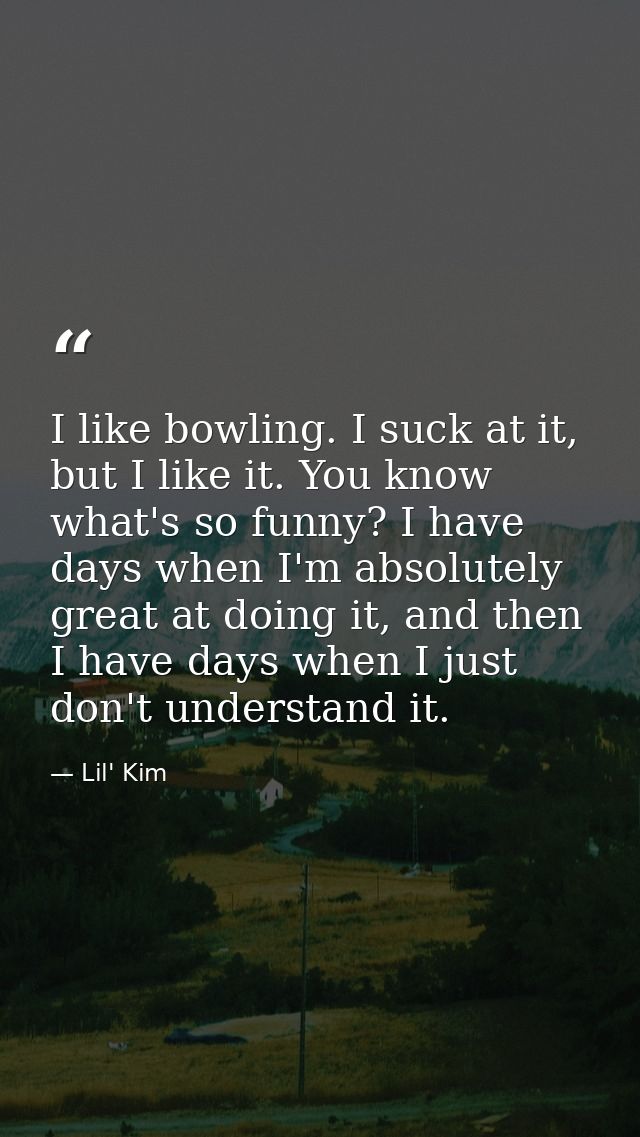 I like bowling. I suck at it, but I like it. You know what's so funny? I have days when I'm absolutely great at doing it — Lil' Kim