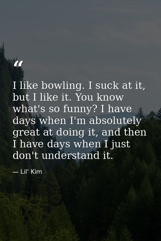 I like bowling. I suck at it, but I like it. You know what's so funny? I have days when I'm absolutely great at doing it — Lil' Kim