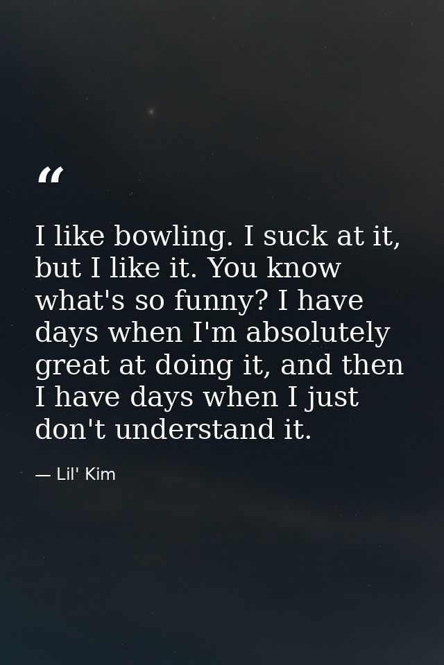 I like bowling. I suck at it, but I like it. You know what's so funny? I have days when I'm absolutely great at doing it — Lil' Kim