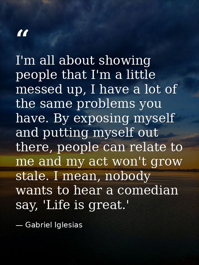 I'm all about showing people that I'm a little messed up, I have a lot of the same problems you have. By exposing myself — Gabriel Iglesias