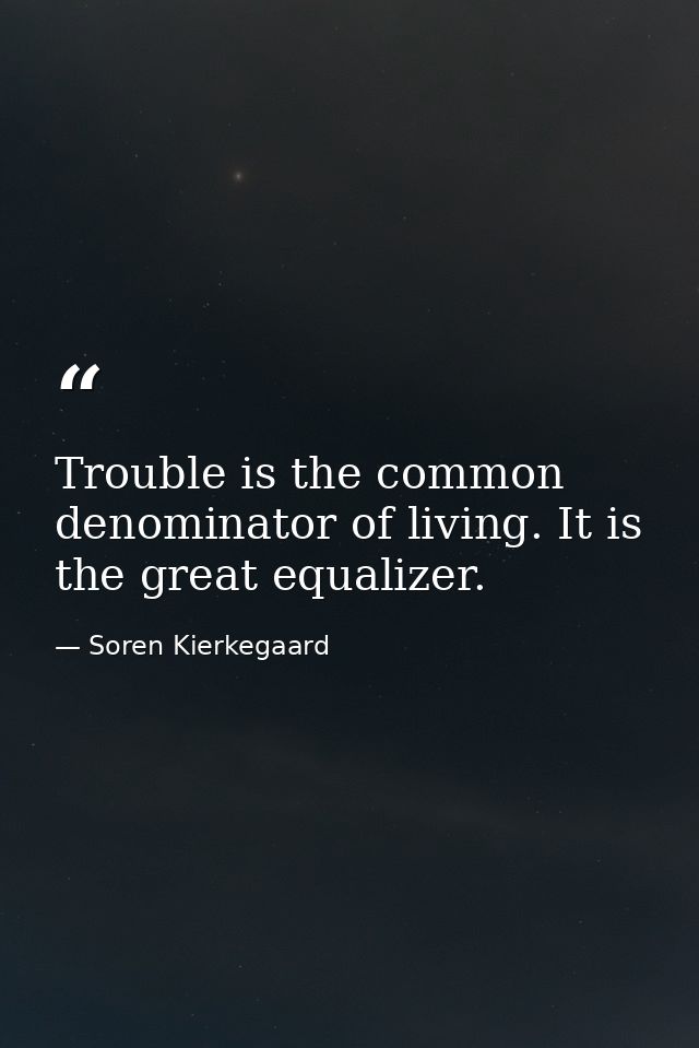 Trouble is the common denominator of living. It is the great equalizer. — Soren Kierkegaard
