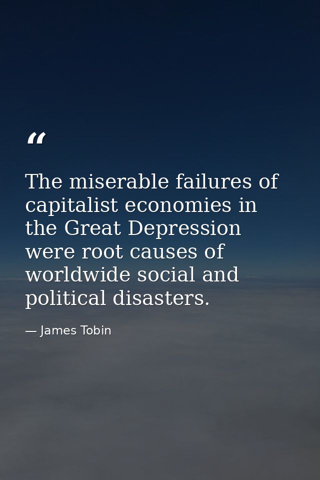 The miserable failures of capitalist economies in the Great Depression were root causes of worldwide social and politica — James Tobin