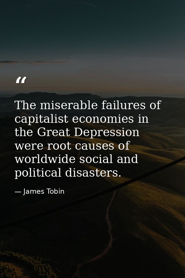 The miserable failures of capitalist economies in the Great Depression were root causes of worldwide social and politica — James Tobin