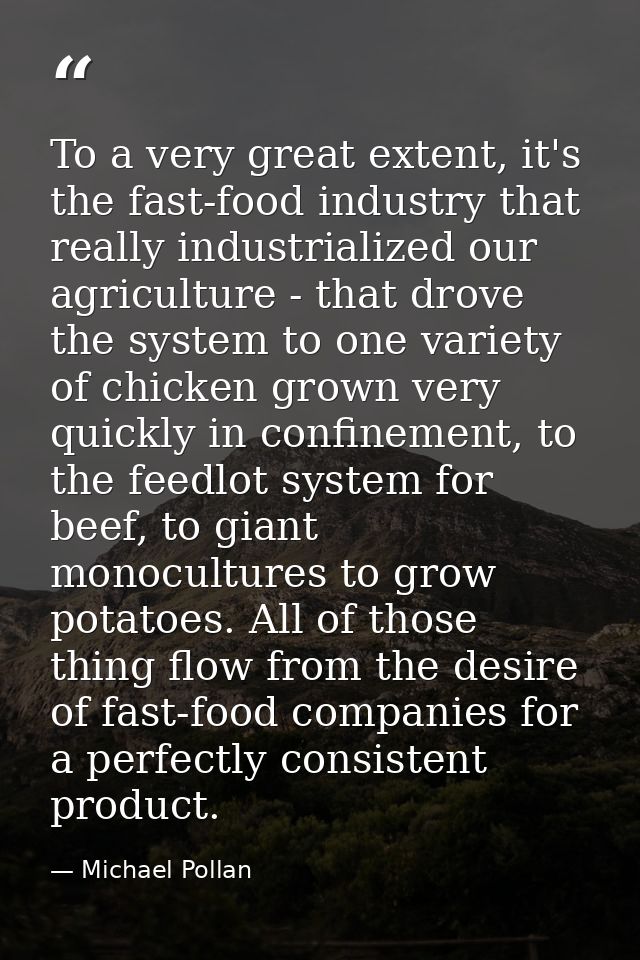 To a very great extent, it's the fast-food industry that really industrialized our agriculture - that drove the system t — Michael Pollan