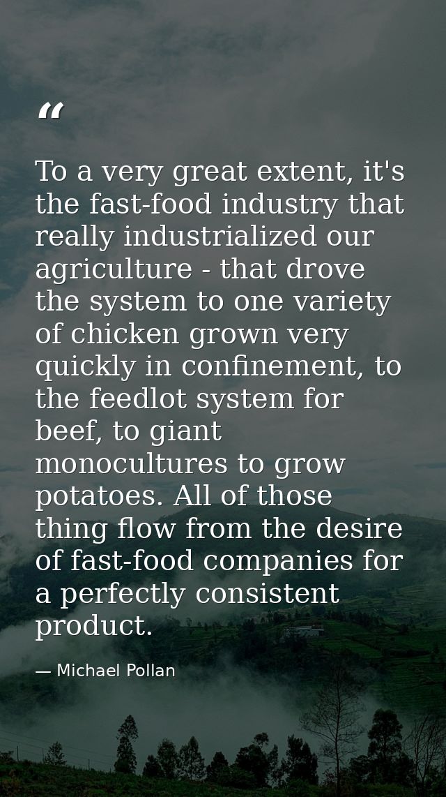 To a very great extent, it's the fast-food industry that really industrialized our agriculture - that drove the system t — Michael Pollan