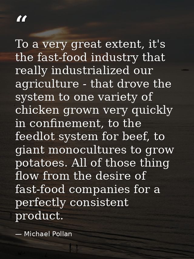 To a very great extent, it's the fast-food industry that really industrialized our agriculture - that drove the system t — Michael Pollan