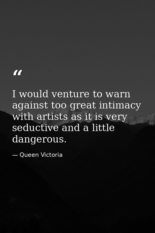 I would venture to warn against too great intimacy with artists as it is very seductive and a little dangerous. — Queen Victoria