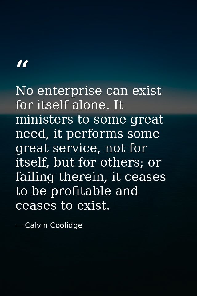 No enterprise can exist for itself alone. It ministers to some great need, it performs some great service, not for itsel — Calvin Coolidge