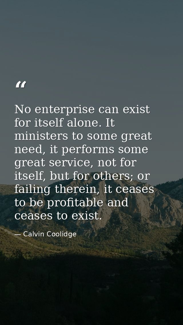 No enterprise can exist for itself alone. It ministers to some great need, it performs some great service, not for itsel — Calvin Coolidge