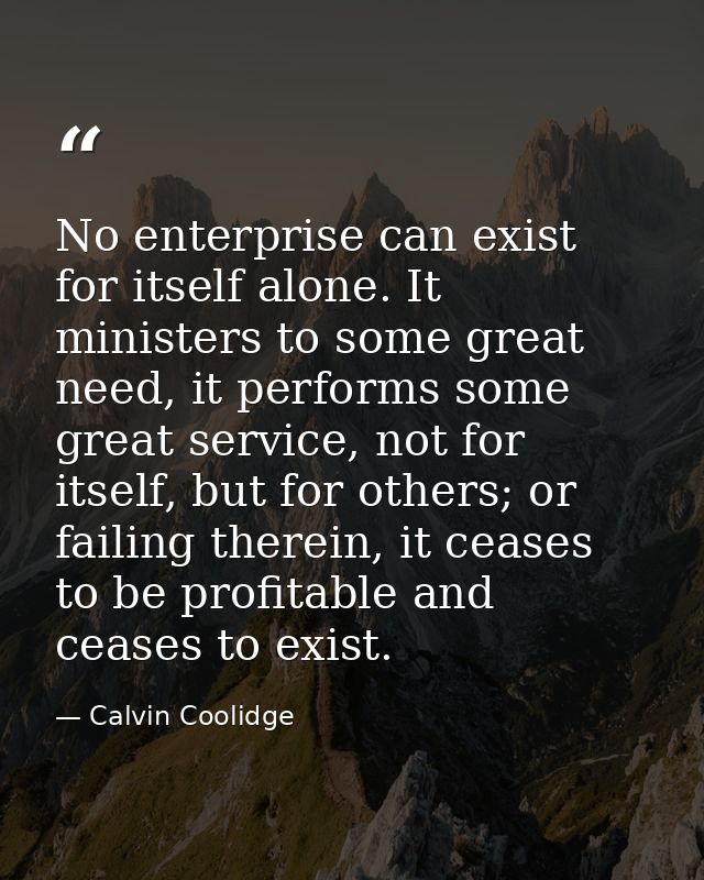 No enterprise can exist for itself alone. It ministers to some great need, it performs some great service, not for itsel — Calvin Coolidge