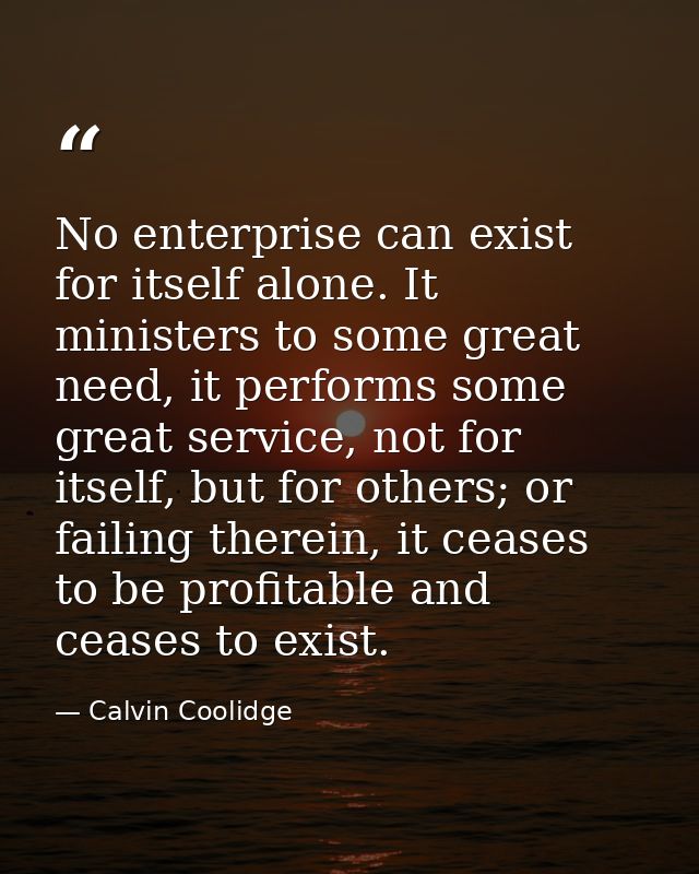 No enterprise can exist for itself alone. It ministers to some great need, it performs some great service, not for itsel — Calvin Coolidge