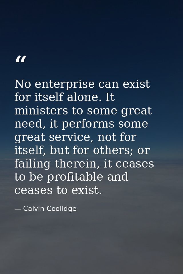 No enterprise can exist for itself alone. It ministers to some great need, it performs some great service, not for itsel — Calvin Coolidge