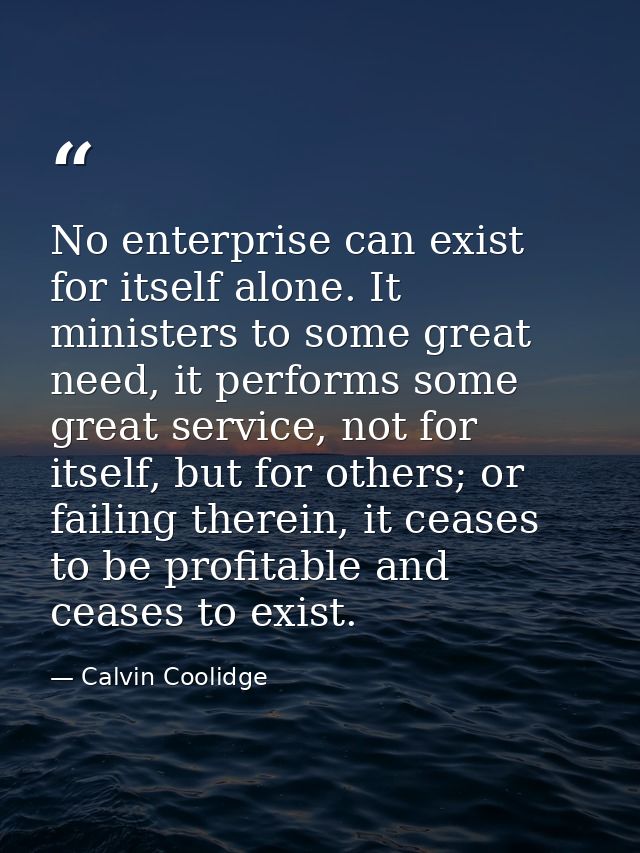 No enterprise can exist for itself alone. It ministers to some great need, it performs some great service, not for itsel — Calvin Coolidge