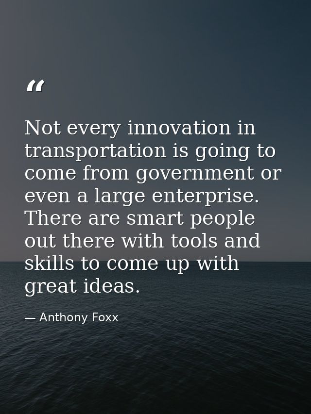 Not every innovation in transportation is going to come from government or even a large enterprise. There are smart peop — Anthony Foxx