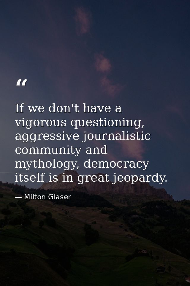 If we don't have a vigorous questioning, aggressive journalistic community and mythology, democracy itself is in great j — Milton Glaser