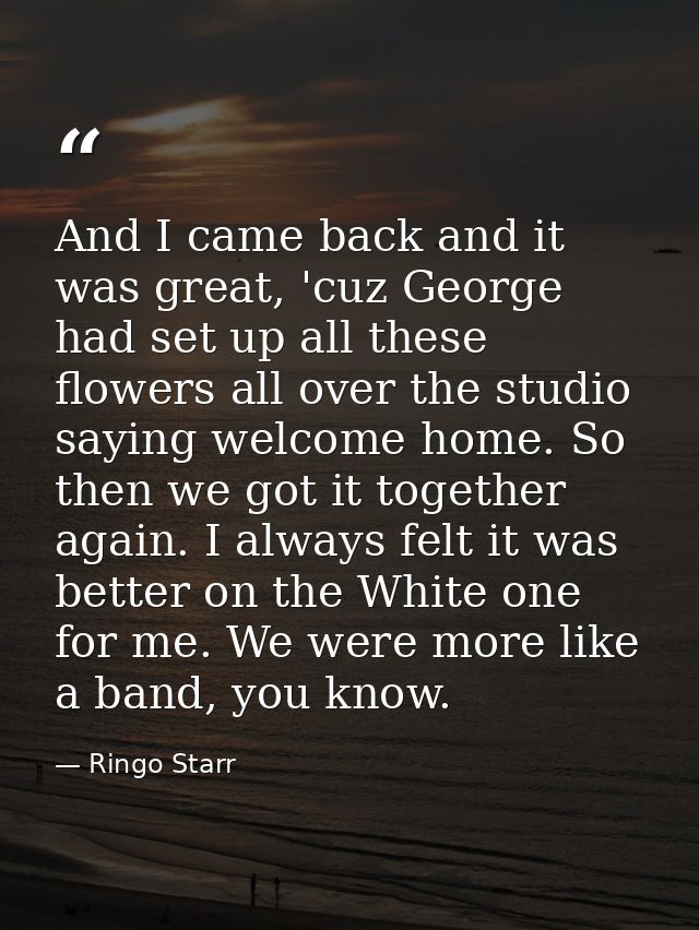 And I came back and it was great, 'cuz George had set up all these flowers all over the studio saying welcome home. So t — Ringo Starr