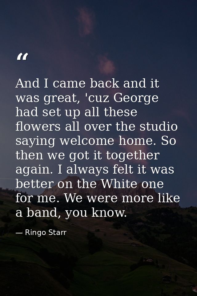 And I came back and it was great, 'cuz George had set up all these flowers all over the studio saying welcome home. So t — Ringo Starr