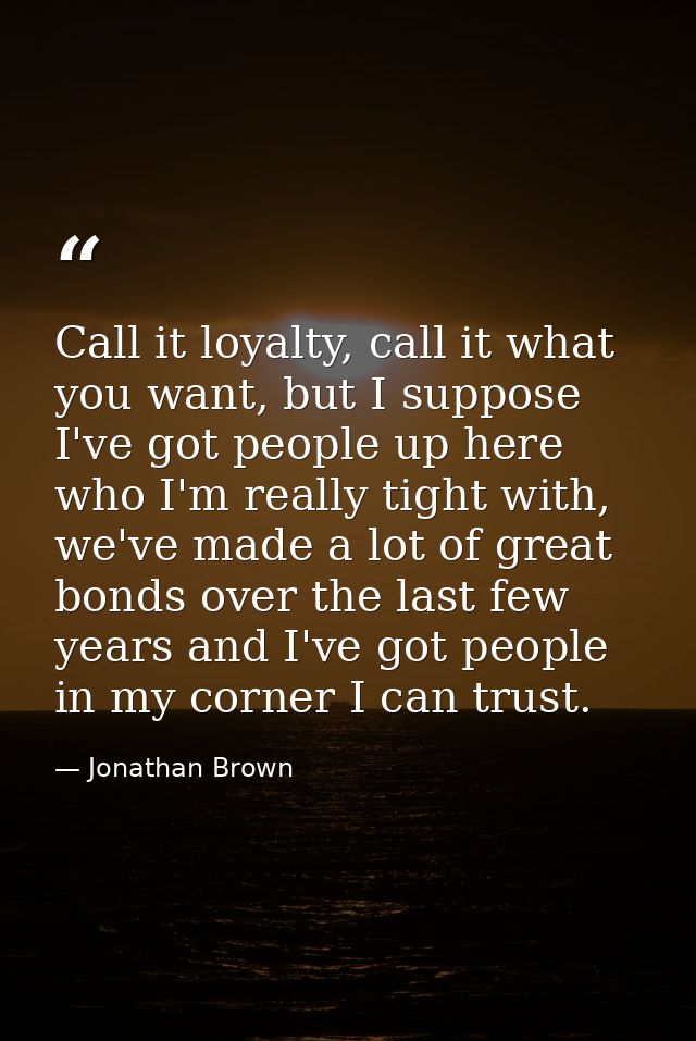 Call it loyalty, call it what you want, but I suppose I've got people up here who I'm really tight with, we've made a lo — Jonathan Brown