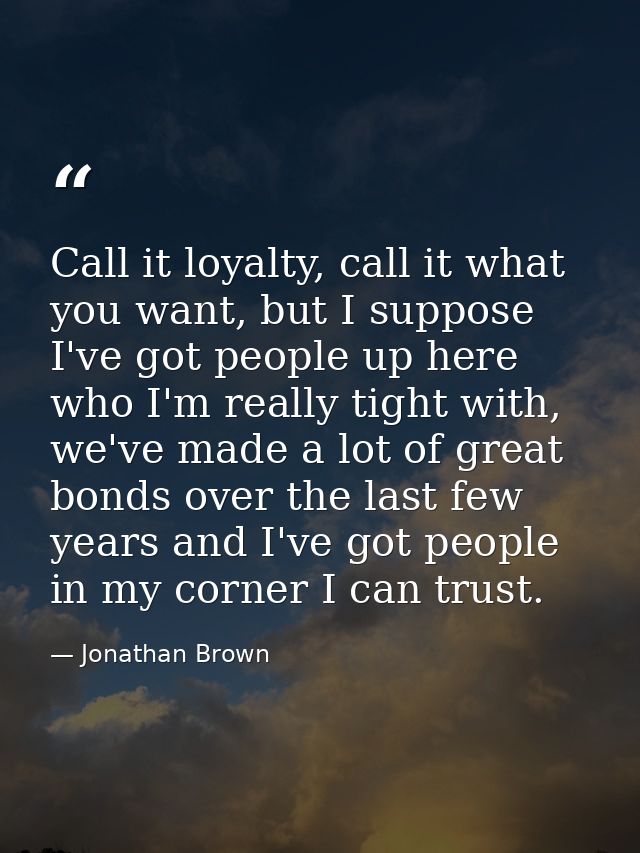 Call it loyalty, call it what you want, but I suppose I've got people up here who I'm really tight with, we've made a lo — Jonathan Brown
