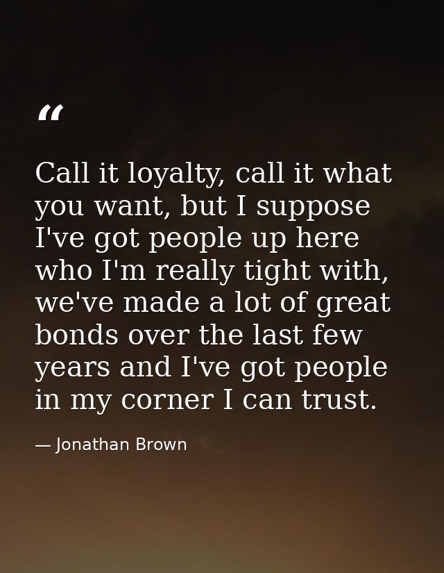 Call it loyalty, call it what you want, but I suppose I've got people up here who I'm really tight with, we've made a lo — Jonathan Brown