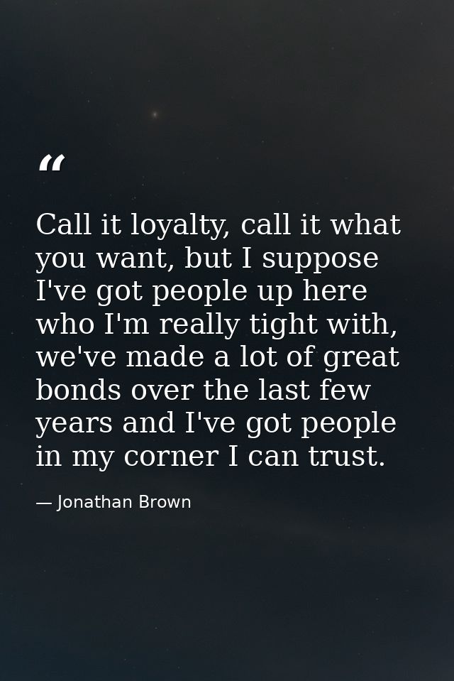 Call it loyalty, call it what you want, but I suppose I've got people up here who I'm really tight with, we've made a lo — Jonathan Brown