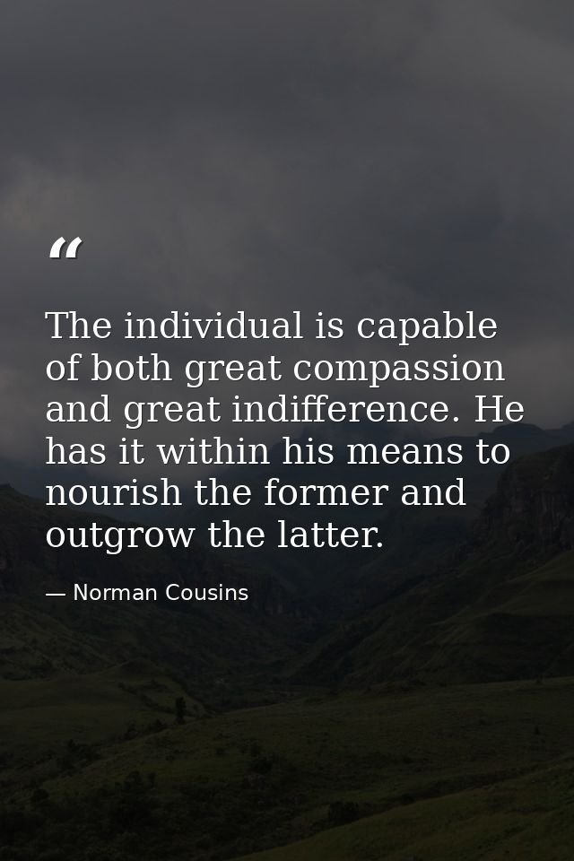 The individual is capable of both great compassion and great indifference. He has it within his means to nourish the for — Norman Cousins