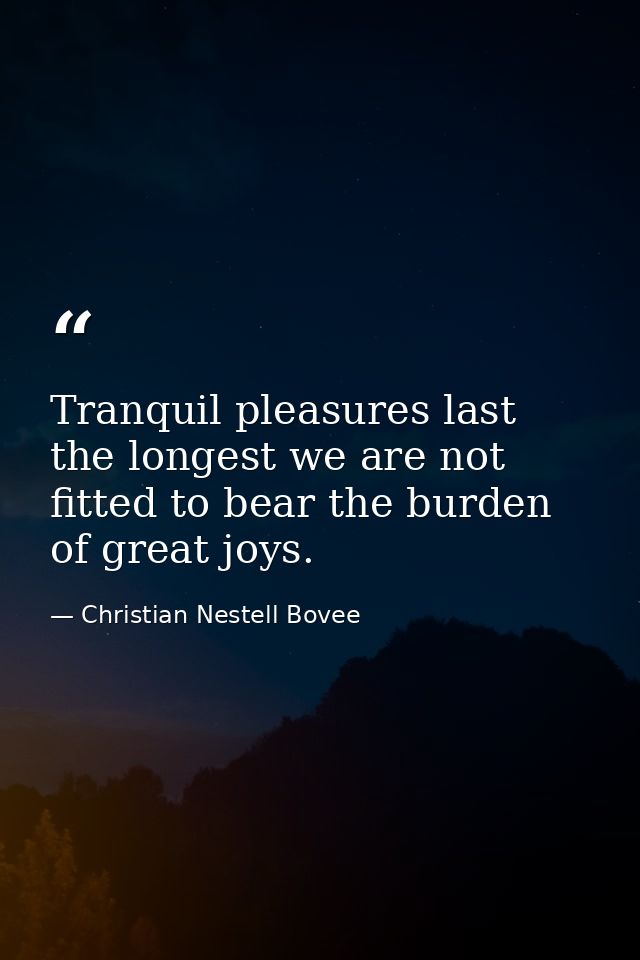 Tranquil pleasures last the longest we are not fitted to bear the burden of great joys. — Christian Nestell Bovee