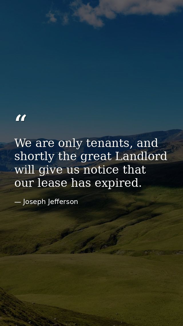 We are only tenants, and shortly the great Landlord will give us notice that our lease has expired. — Joseph Jefferson