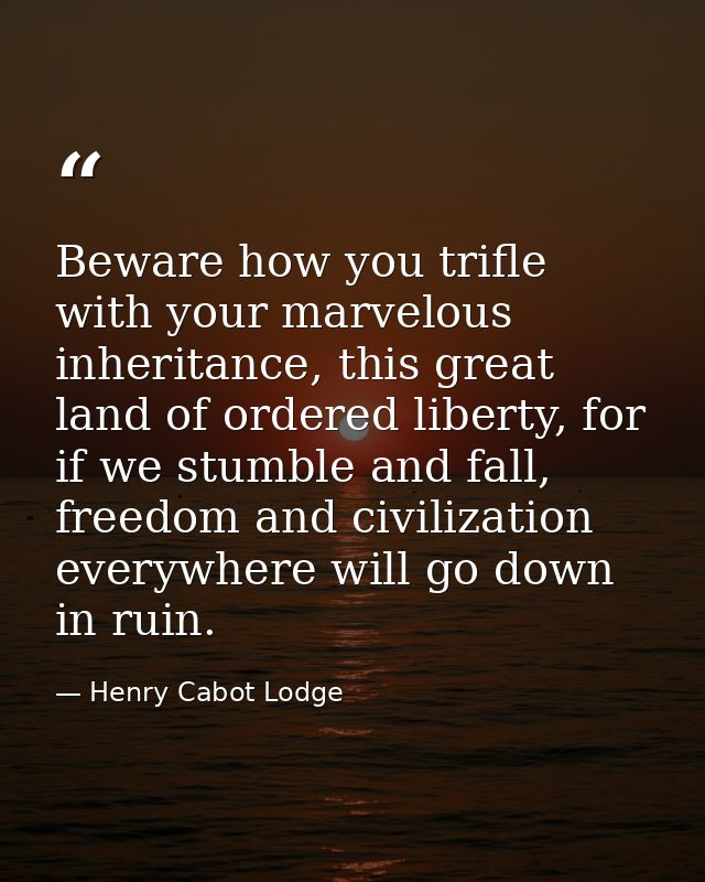 Beware how you trifle with your marvelous inheritance, this great land of ordered liberty, for if we stumble and fall, f — Henry Cabot Lodge