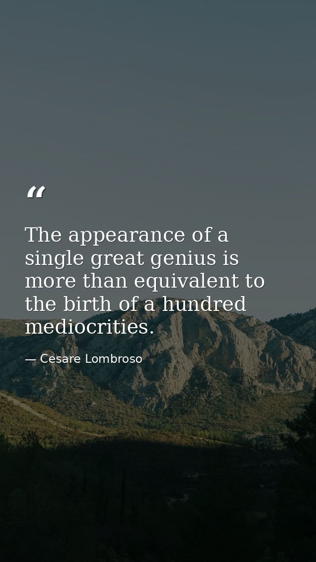 The appearance of a single great genius is more than equivalent to the birth of a hundred mediocrities. — Cesare Lombroso