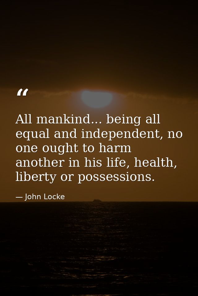 All mankind... being all equal and independent, no one ought to harm another in his life, health, liberty or possessions — John Locke